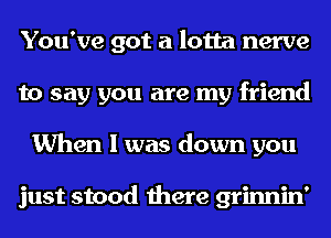 You've got a lotta nerve
to say you are my friend
When I was down you

just stood there grinnin'