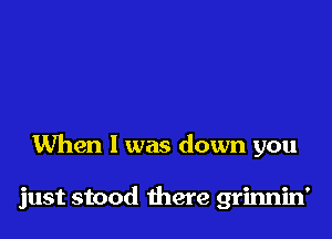 When I was down you

just stood there grinnin'