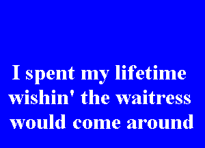 I spent my lifetime
wishin' the waitress
would come around