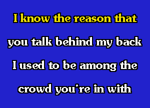 I know the reason that
you talk behind my back
I used to be among the

crowd you're in with