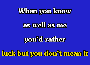 When you know
as well as me
you'd rather

luck but you don't mean it