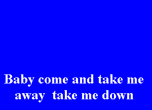 Baby come and take me
away take me down