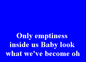 Only emptiness
inside us Baby look
what we've become 0h