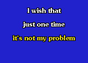 I wish that

just one time

it's not my problem