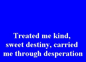 Treated me kind,
sweet destiny, carried
me through desperation