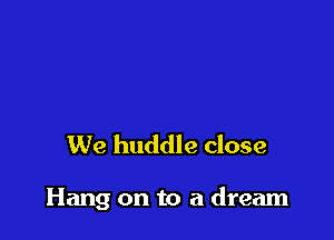 We huddle close

Hang on to a dream