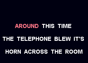 AROUND THIS TIME

THE TELEPHONE BLEW IT'S

HORN ACROSS THE ROOM
