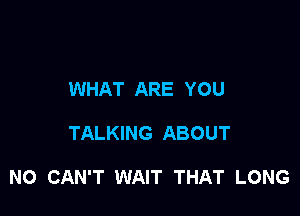 WHAT ARE YOU

TALKING ABOUT

NO CAN'T WAIT THAT LONG