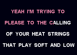 YEAH I'M TRYING TO

PLEASE TO THE CALLING

OF YOUR HEAT STRINGS

THAT PLAY SOFT AND LOW