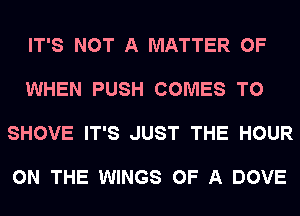 IT'S NOT A MATTER OF

WHEN PUSH COMES TO

SHOVE IT'S JUST THE HOUR

ON THE WINGS OF A DOVE