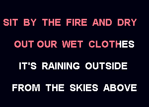 SIT BY THE FIRE AND DRY

OUT OUR WET CLOTHES

IT'S RAINING OUTSIDE

FROM THE SKIES ABOVE