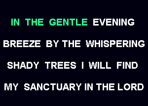 IN THE GENTLE EVENING

BREEZE BY THE WHISPERING

SHADY TREES I WILL FIND

MY SANCTUARY IN THE LORD