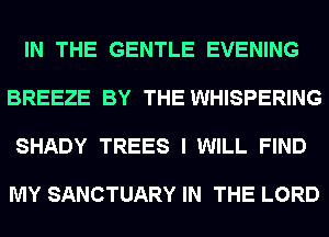 IN THE GENTLE EVENING

BREEZE BY THE WHISPERING

SHADY TREES I WILL FIND

MY SANCTUARY IN THE LORD