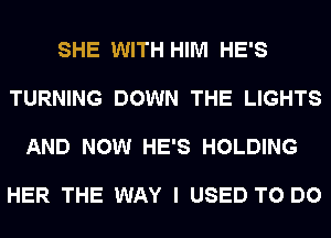 SHE WITH HIM HE'S

TURNING DOWN THE LIGHTS

AND NOW HE'S HOLDING

HER THE WAY I USED TO DO