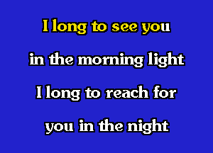 I long to see you
in the morning light
I long to reach for

you in the night