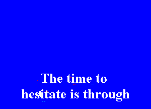 The time. to
hesitate is through