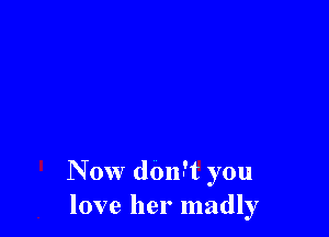 Now don-'t you
love her madly