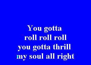 You gotta

roll roll roll
you gotta thrill
my soul all right