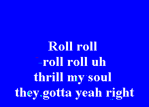 Roll roll

roll roll uh
thrill my soul
they.g0tta yeah right