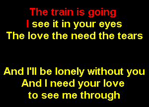 The train is going
I see it in your eyes
The love the need the tears

And I'll be lonely without you
And I need your love
to see me through