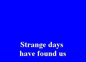 Strange days
have found us