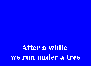 After a while
we run under a tree