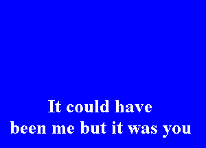 It could have
been me but it was you