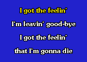 I got the feelin'

I'm leavin' good-bye

I got the feelin'

mat I'm gonna die