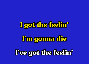 I got the feelin'

I'm gonna die

I've got 1he feelin'