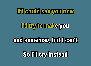 lfl could see you now

I'd try to make you
sad somehow, but I can't

So I'll cry instead