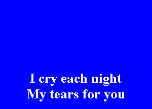 I cry each night
My tears for you