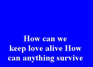 How can we
keep love alive How
can anything survive