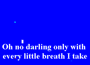 u
011 no darling only with
every little breath Ij-take
