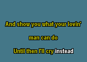 And show you what your lovin'

man can do

Until then I'll cry instead