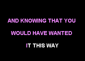 AND KNOWING THAT YOU

WOULD HAVE WANTED

IT THIS WAY