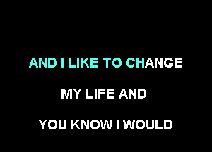 AND I LIKE TO CHANGE

MY LIFE AND

YOU KNOW I WOULD