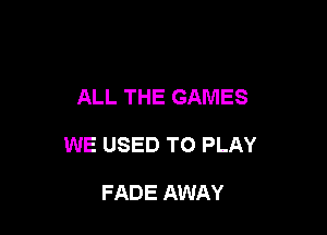ALL THE GAMES

WE USED TO PLAY

FADE AWAY
