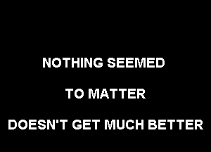 NOTHING SEEMED

T0 MATTER

DOESN'T GET MUCH BETTER