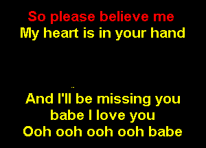 So please believe me
My heart is in your hand

And I'llube missing you
babe I love you
Ooh ooh ooh ooh babe