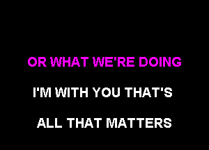 OR WHAT WE'RE DOING
I'M WITH YOU THAT'S

ALL THAT MATTERS