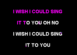 I WISH I COULD SING

IT TO YOU OH NO

IWISH I COULD SING

IT TO YOU