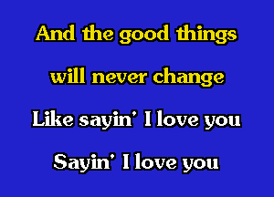 And the good things
will never change
Like sayin' I love you

Sayin' I love you