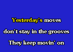 Yesterday's moves

don't stay in the grooves

They keep movin' on