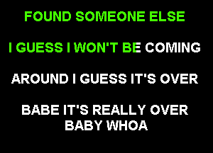 FOUND SOMEONE ELSE

I GUESS I WON'T BE COMING

AROUND I GUESS IT'S OVER

BABE IT'S REALLY OVER
BABY WHOA
