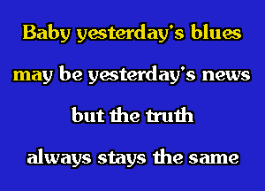 Baby yesterday's blues
may be yesterday's news

but the truth

always stays the same