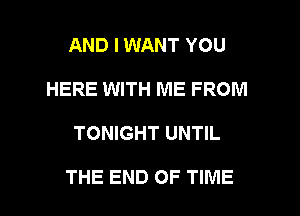 AND I WANT YOU
HERE WITH ME FROM
TONIGHT UNTIL

THE END OF TIME