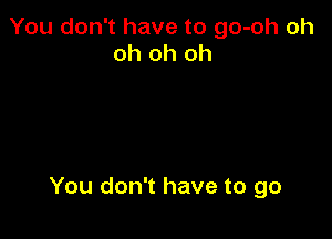 You don't have to go-oh oh
oh oh oh

You don't have to go