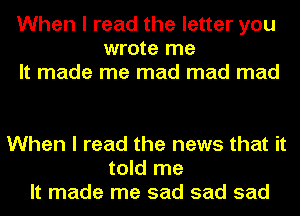 When I read the letter you
wrote me
It made me mad mad mad

When I read the news that it
told me
It made me sad sad sad