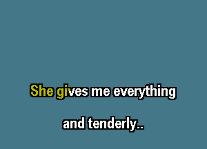 She gives me everything

and tenderly..