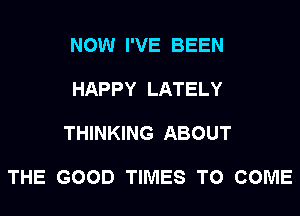 NOW I'VE BEEN

HAPPY LATELY

THINKING ABOUT

THE GOOD TIMES TO COME